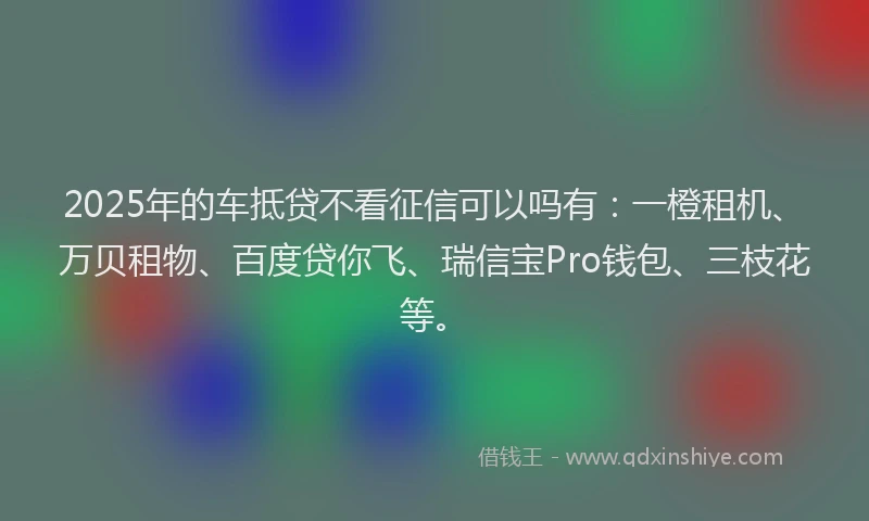 2025年的车抵贷不看征信可以吗有：一橙租机、万贝租物、百度贷你飞、瑞信宝Pro钱包、三枝花等。