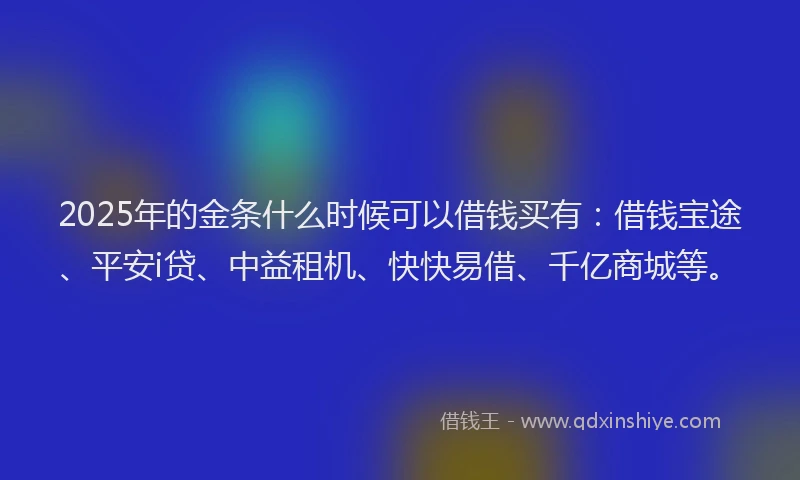2025年的金条什么时候可以借钱买有：借钱宝途、平安i贷、中益租机、快快易借、千亿商城等。