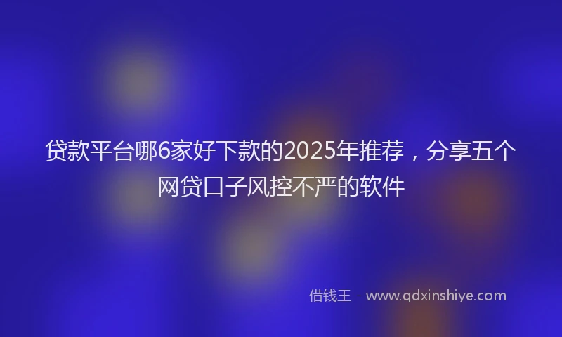 贷款平台哪6家好下款的2025年推荐，分享五个网贷口子风控不严的软件