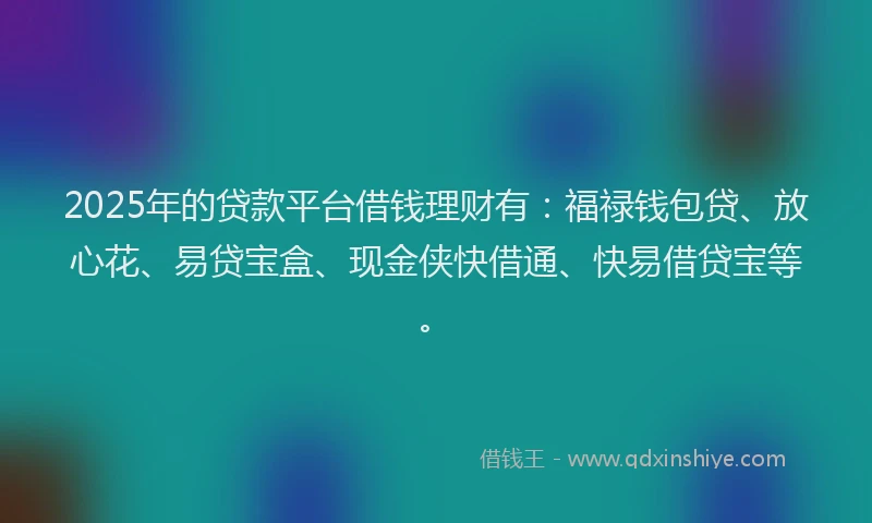 2025年的贷款平台借钱理财有：福禄钱包贷、放心花、易贷宝盒、现金侠快借通、快易借贷宝等。