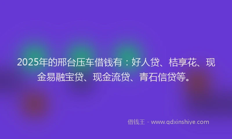 2025年的邢台压车借钱有：好人贷、桔享花、现金易融宝贷、现金流贷、青石信贷等。