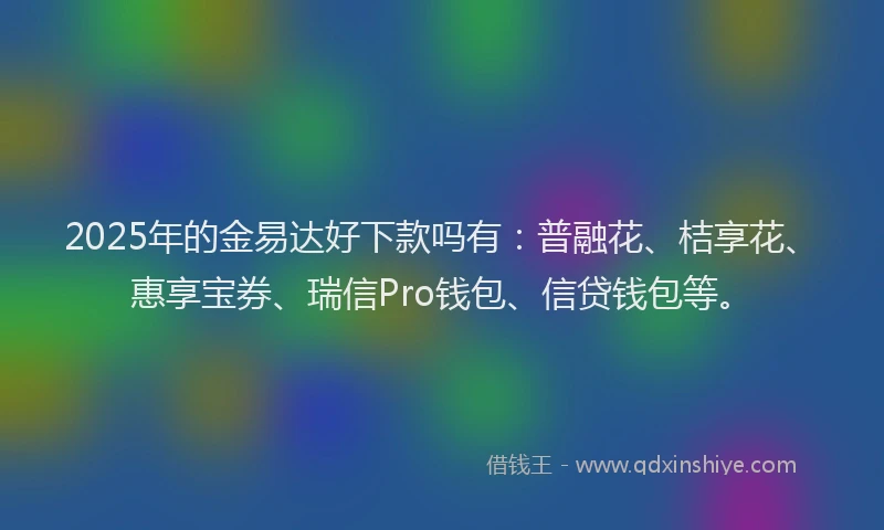 2025年的金易达好下款吗有：普融花、桔享花、惠享宝券、瑞信Pro钱包、信贷钱包等。