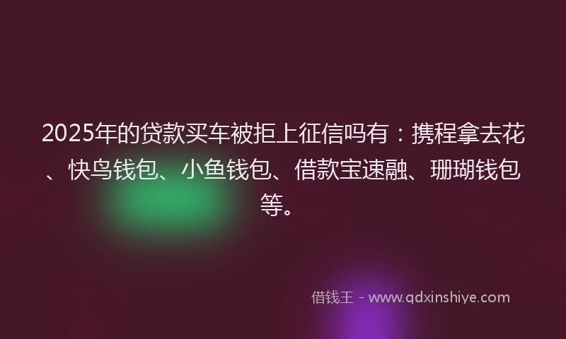 2025年的贷款买车被拒上征信吗有：携程拿去花、快鸟钱包、小鱼钱包、借款宝速融、珊瑚钱包等。
