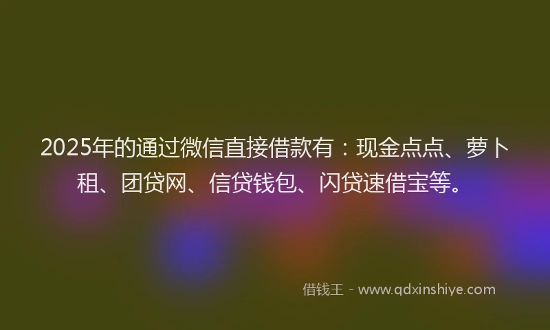 2025年的通过微信直接借款有：现金点点、萝卜租、团贷网、信贷钱包、闪贷速借宝等。