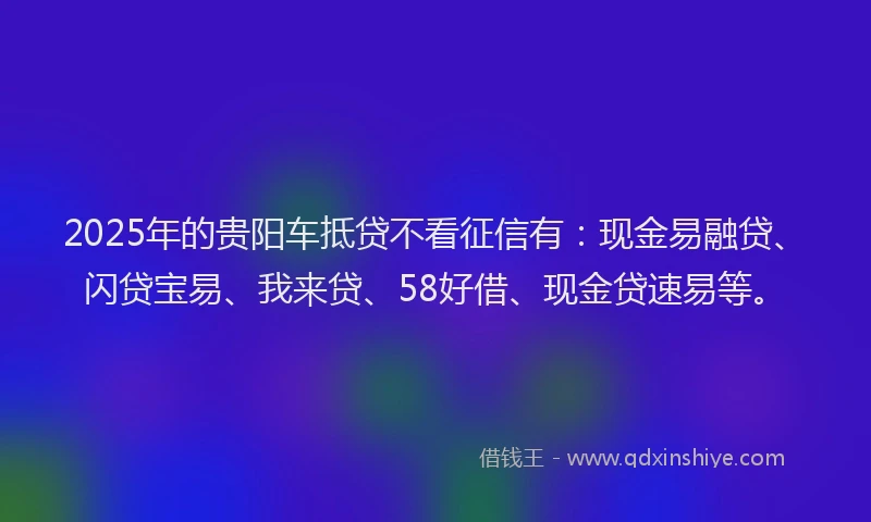 2025年的贵阳车抵贷不看征信有：现金易融贷、闪贷宝易、我来贷、58好借、现金贷速易等。