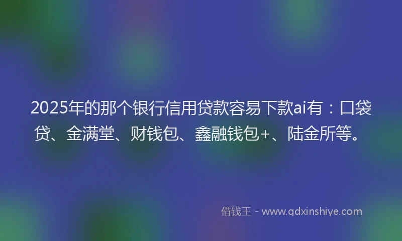 2025年的那个银行信用贷款容易下款ai有：口袋贷、金满堂、财钱包、鑫融钱包+、陆金所等。