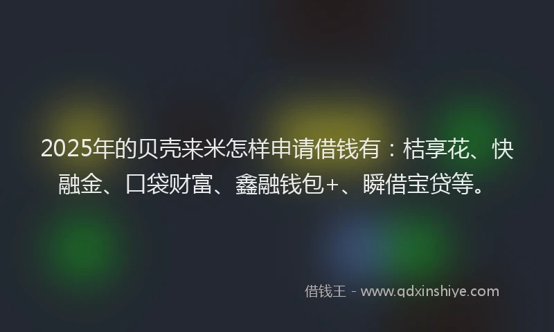 2025年的贝壳来米怎样申请借钱有：桔享花、快融金、口袋财富、鑫融钱包+、瞬借宝贷等。