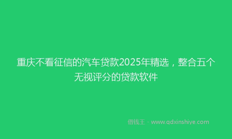 重庆不看征信的汽车贷款2025年精选，整合五个无视评分的贷款软件