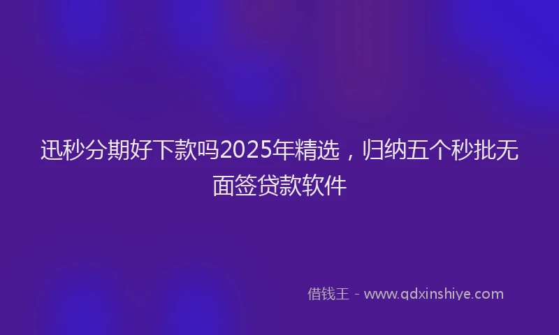 迅秒分期好下款吗2025年精选，归纳五个秒批无面签贷款软件