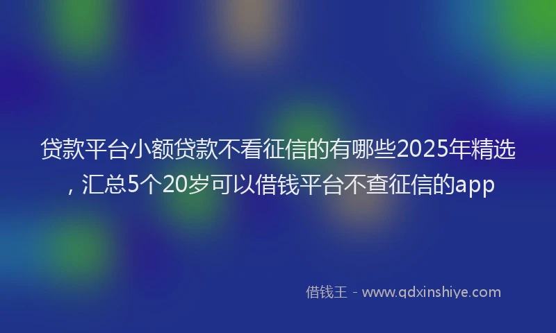 贷款平台小额贷款不看征信的有哪些2025年精选，汇总5个20岁可以借钱平台不查征信的app