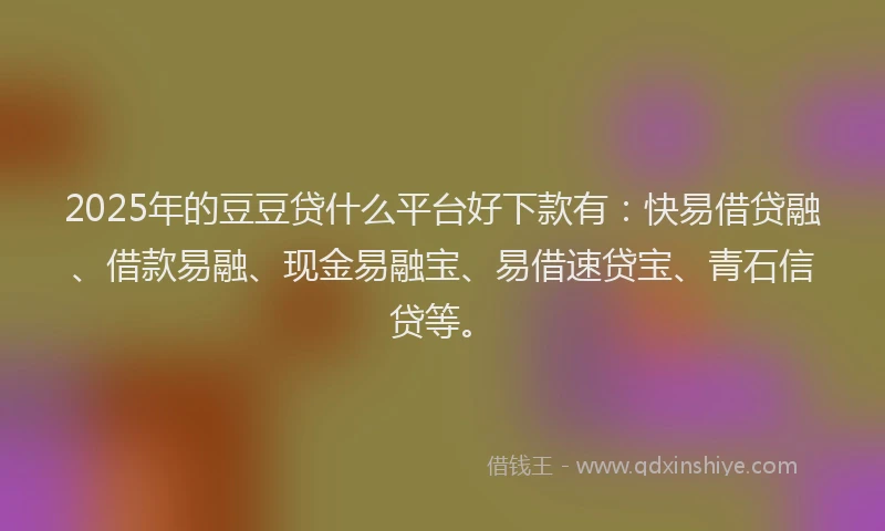 2025年的豆豆贷什么平台好下款有：快易借贷融、借款易融、现金易融宝、易借速贷宝、青石信贷等。