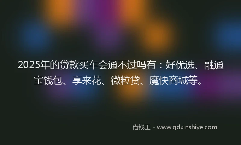 2025年的贷款买车会通不过吗有：好优选、融通宝钱包、享来花、微粒贷、魔快商城等。