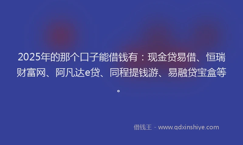 2025年的那个口子能借钱有：现金贷易借、恒瑞财富网、阿凡达e贷、同程提钱游、易融贷宝盒等。