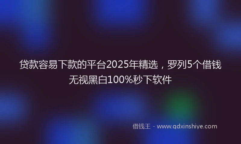 贷款容易下款的平台2025年精选，罗列5个借钱无视黑白100%秒下软件