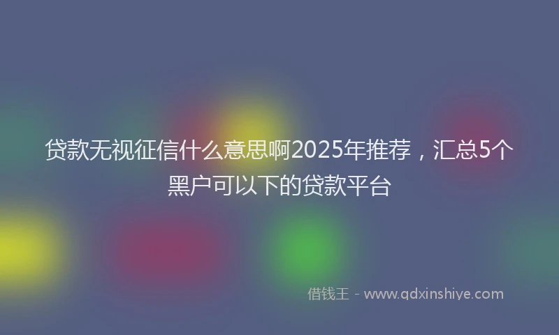 贷款无视征信什么意思啊2025年推荐，汇总5个黑户可以下的贷款平台