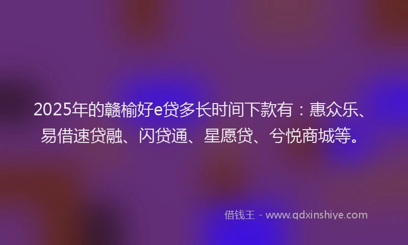 2025年的赣榆好e贷多长时间下款有：惠众乐、易借速贷融、闪贷通、星愿贷、兮悦商城等。
