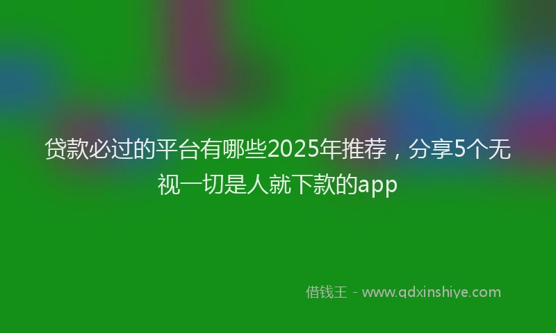 贷款必过的平台有哪些2025年推荐，分享5个无视一切是人就下款的app