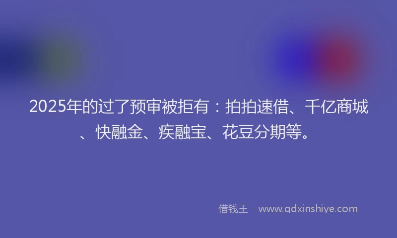 2025年的过了预审被拒有：拍拍速借、千亿商城、快融金、疾融宝、花豆分期等。