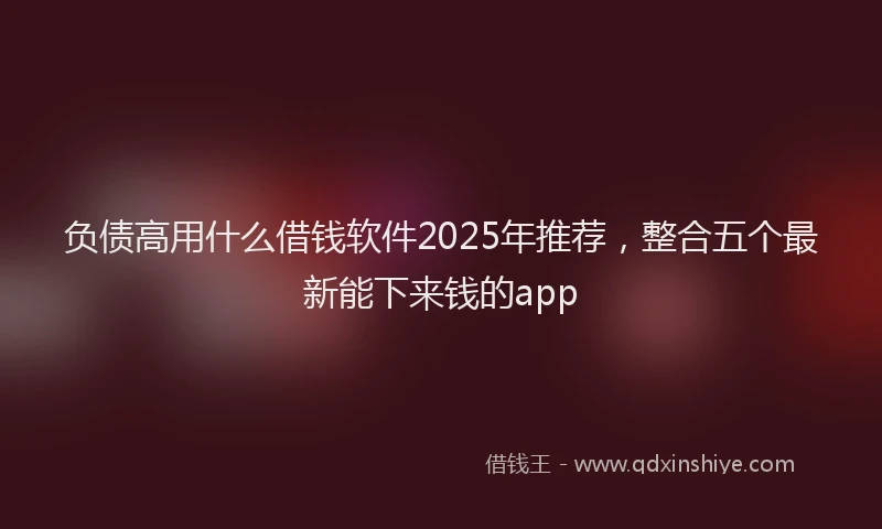 负债高用什么借钱软件2025年推荐，整合五个最新能下来钱的app