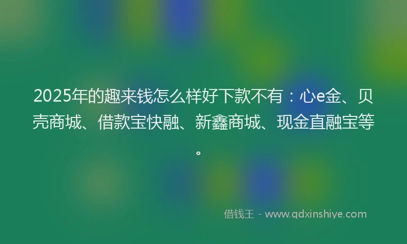 2025年的趣来钱怎么样好下款不有：心e金、贝壳商城、借款宝快融、新鑫商城、现金直融宝等。