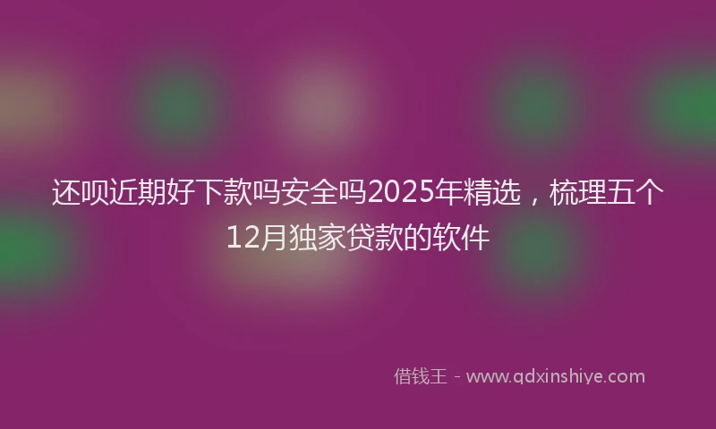 还呗近期好下款吗安全吗2025年精选，梳理五个12月独家贷款的软件