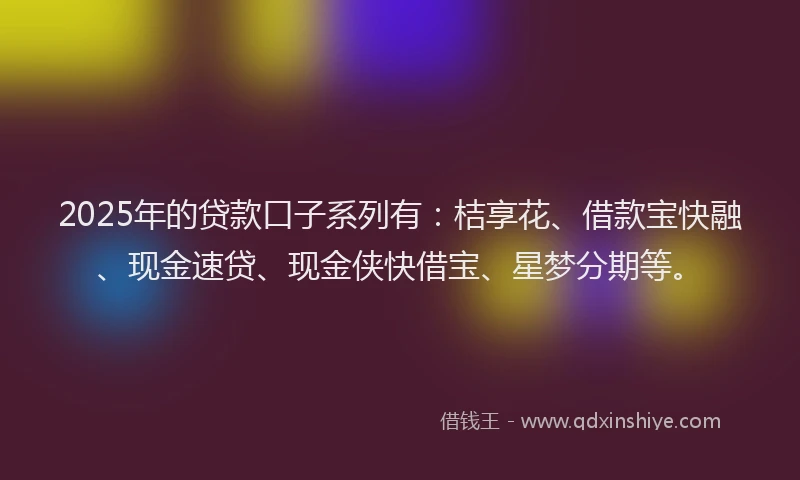 2025年的贷款口子系列有：桔享花、借款宝快融、现金速贷、现金侠快借宝、星梦分期等。