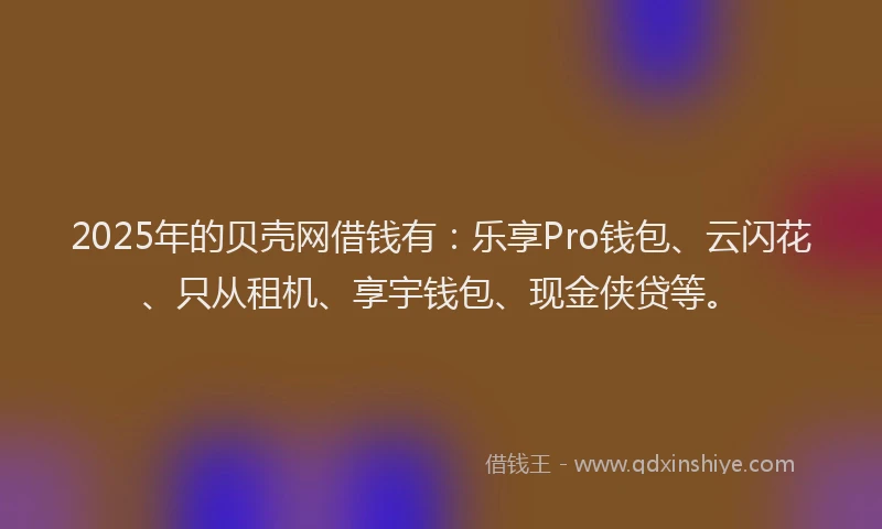 2025年的贝壳网借钱有：乐享Pro钱包、云闪花、只从租机、享宇钱包、现金侠贷等。