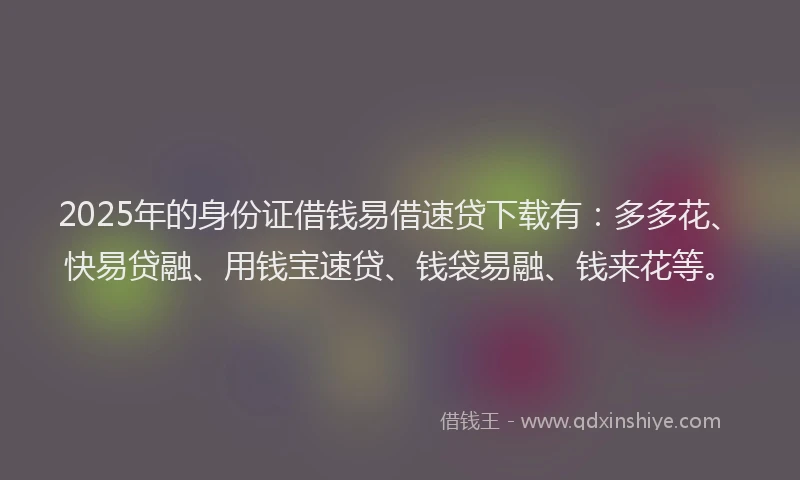 2025年的身份证借钱易借速贷下载有：多多花、快易贷融、用钱宝速贷、钱袋易融、钱来花等。