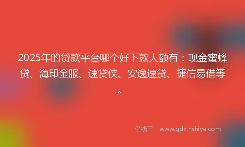 2025年的贷款平台哪个好下款大额有：现金蜜蜂贷、海印金服、速贷侠、安逸速贷、捷信易借等。