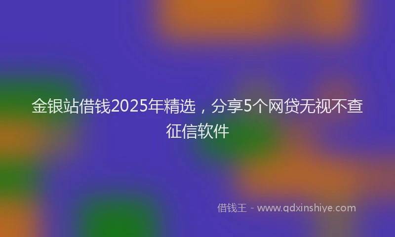 金银站借钱2025年精选，分享5个网贷无视不查征信软件