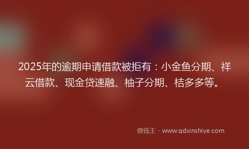 2025年的逾期申请借款被拒有：小金鱼分期、祥云借款、现金贷速融、柚子分期、桔多多等。