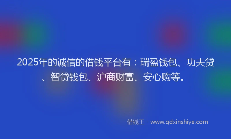 2025年的诚信的借钱平台有：瑞盈钱包、功夫贷、智贷钱包、沪商财富、安心购等。