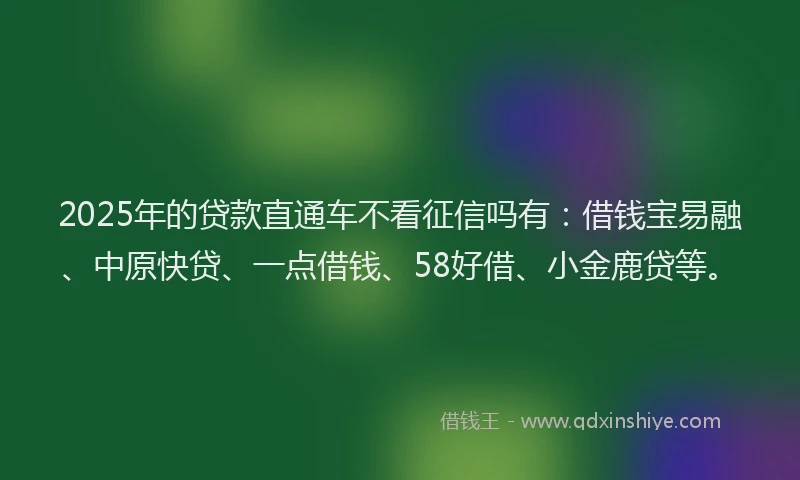 2025年的贷款直通车不看征信吗有：借钱宝易融、中原快贷、一点借钱、58好借、小金鹿贷等。