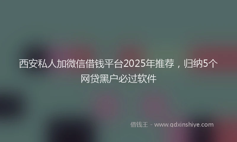 西安私人加微信借钱平台2025年推荐，归纳5个网贷黑户必过软件