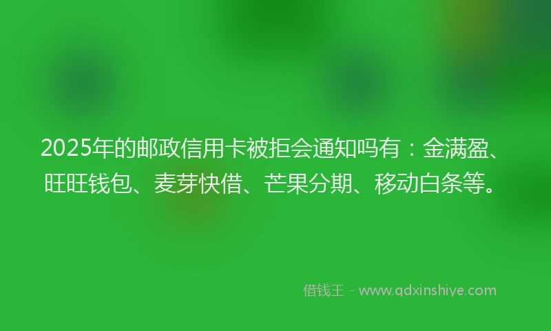 2025年的邮政信用卡被拒会通知吗有：金满盈、旺旺钱包、麦芽快借、芒果分期、移动白条等。