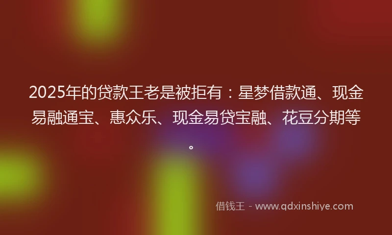 2025年的贷款王老是被拒有：星梦借款通、现金易融通宝、惠众乐、现金易贷宝融、花豆分期等。