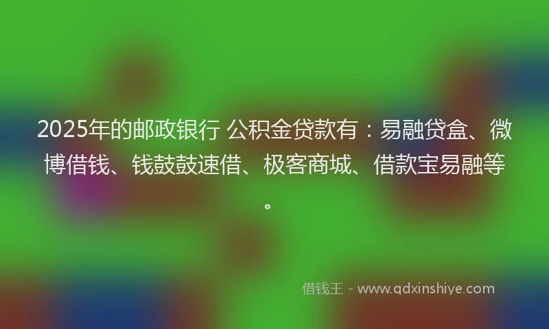2025年的邮政银行 公积金贷款有：易融贷盒、微博借钱、钱鼓鼓速借、极客商城、借款宝易融等。