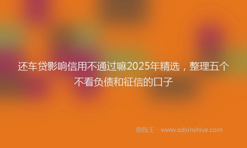 还车贷影响信用不通过嘛2025年精选，整理五个不看负债和征信的口子