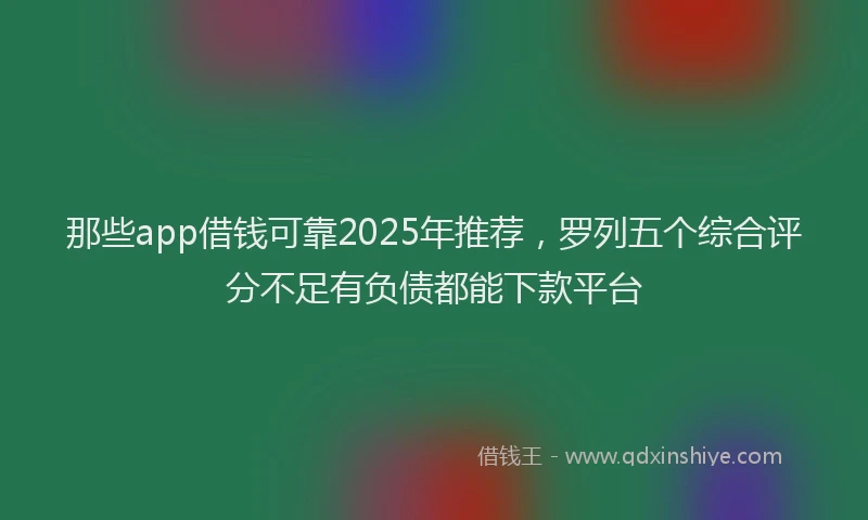 那些app借钱可靠2025年推荐，罗列五个综合评分不足有负债都能下款平台