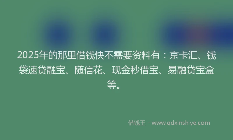 2025年的那里借钱快不需要资料有：京卡汇、钱袋速贷融宝、随信花、现金秒借宝、易融贷宝盒等。