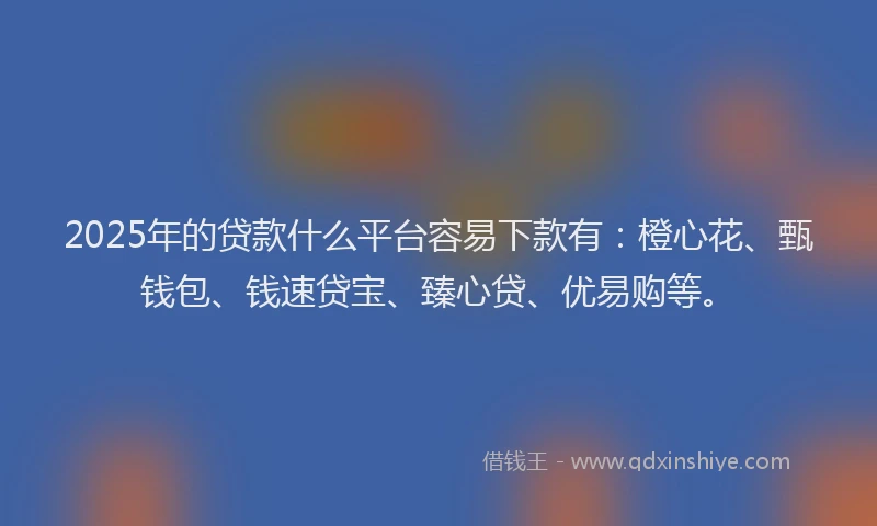 2025年的贷款什么平台容易下款有：橙心花、甄钱包、钱速贷宝、臻心贷、优易购等。