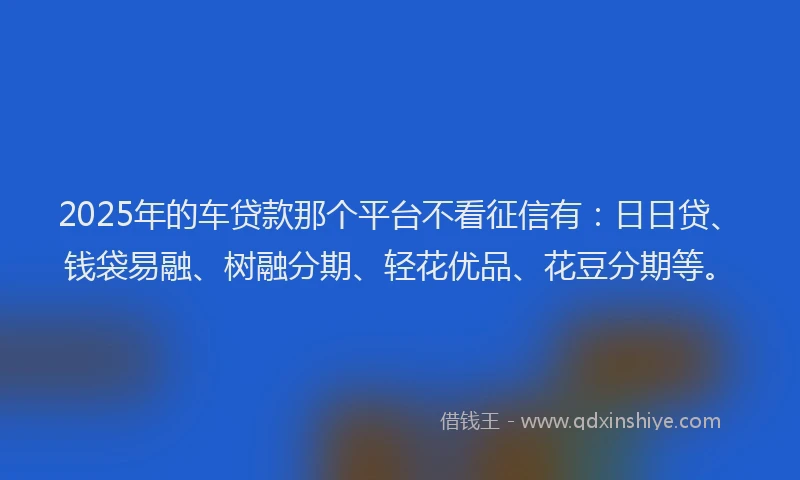 2025年的车贷款那个平台不看征信有：日日贷、钱袋易融、树融分期、轻花优品、花豆分期等。