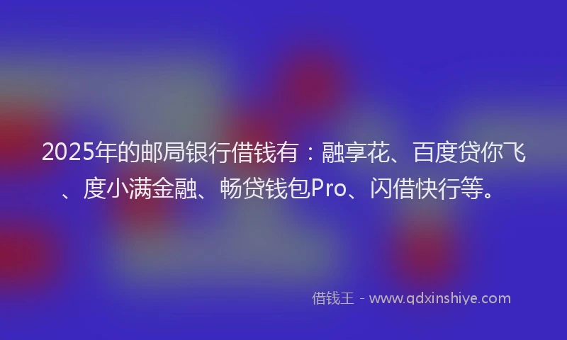 2025年的邮局银行借钱有：融享花、百度贷你飞、度小满金融、畅贷钱包Pro、闪借快行等。