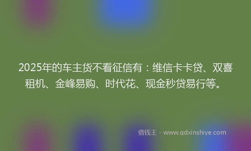 2025年的车主货不看征信有：维信卡卡贷、双喜租机、金峰易购、时代花、现金秒贷易行等。
