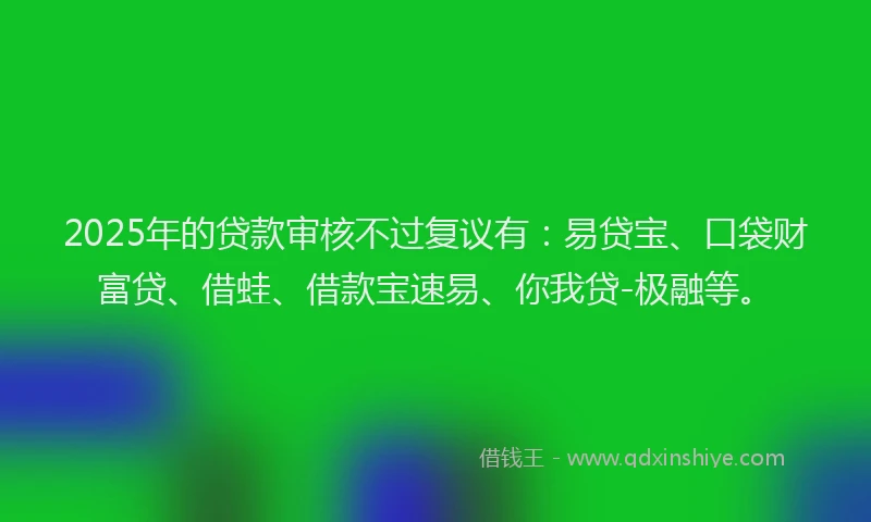 2025年的贷款审核不过复议有：易贷宝、口袋财富贷、借蛙、借款宝速易、你我贷-极融等。