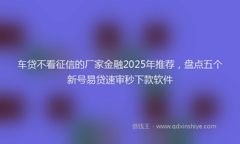 车贷不看征信的厂家金融2025年推荐，盘点五个新号易贷速审秒下款软件