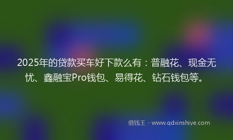 2025年的贷款买车好下款么有：普融花、现金无忧、鑫融宝Pro钱包、易得花、钻石钱包等。