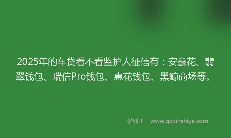 2025年的车贷看不看监护人征信有：安鑫花、翡翠钱包、瑞信Pro钱包、惠花钱包、黑鲸商场等。