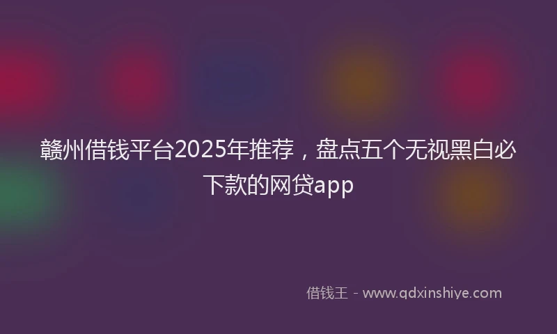 赣州借钱平台2025年推荐，盘点五个无视黑白必下款的网贷app