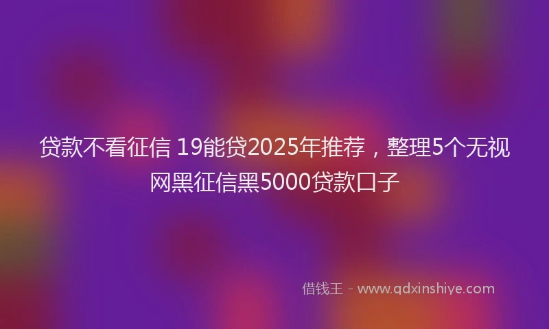 贷款不看征信 19能贷2025年推荐，整理5个无视网黑征信黑5000贷款口子